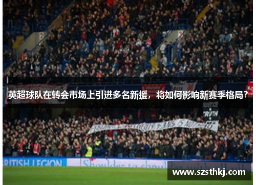 英超球队在转会市场上引进多名新援，将如何影响新赛季格局？