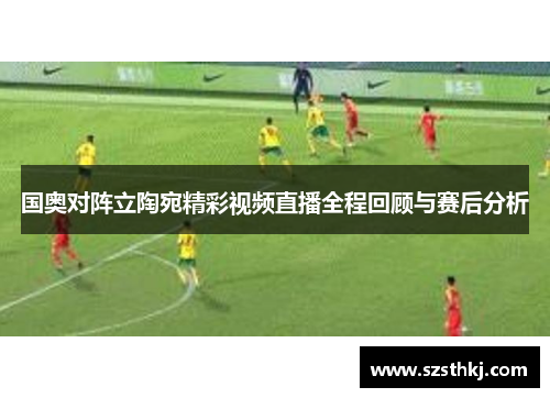 国奥对阵立陶宛精彩视频直播全程回顾与赛后分析